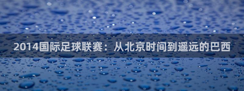 2026葡萄牙杯赛程表：2014国际足球联赛：从北京时间到遥远的巴西